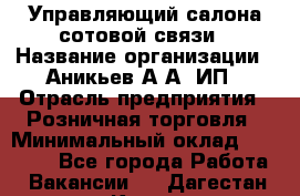 Управляющий салона сотовой связи › Название организации ­ Аникьев А.А, ИП › Отрасль предприятия ­ Розничная торговля › Минимальный оклад ­ 35 000 - Все города Работа » Вакансии   . Дагестан респ.,Кизилюрт г.